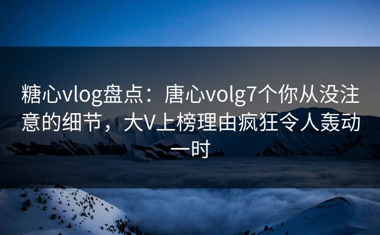 糖心vlog盘点：唐心volg7个你从没注意的细节，大V上榜理由疯狂令人轰动一时
