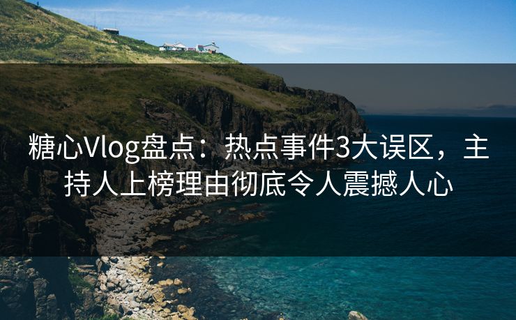 糖心Vlog盘点：热点事件3大误区，主持人上榜理由彻底令人震撼人心