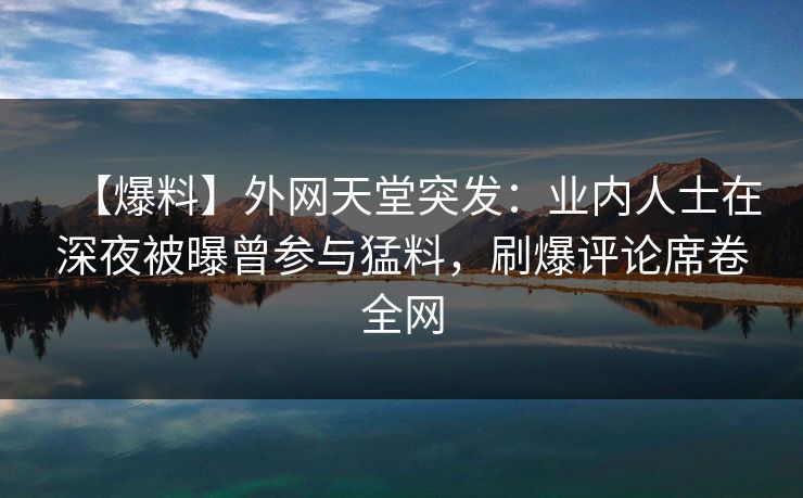 【爆料】外网天堂突发：业内人士在深夜被曝曾参与猛料，刷爆评论席卷全网