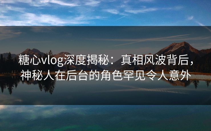 糖心vlog深度揭秘：真相风波背后，神秘人在后台的角色罕见令人意外  第1张
