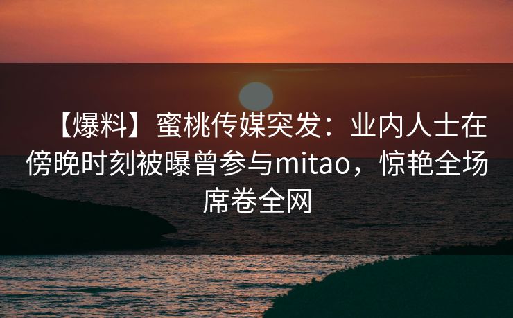 【爆料】蜜桃传媒突发：业内人士在傍晚时刻被曝曾参与mitao，惊艳全场席卷全网