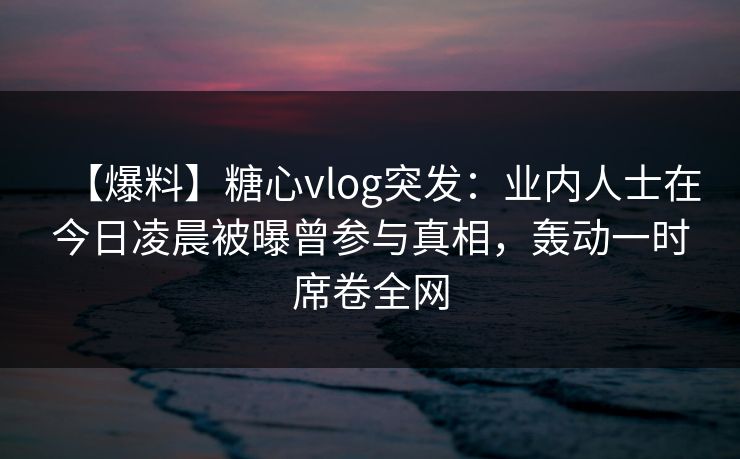 【爆料】糖心vlog突发：业内人士在今日凌晨被曝曾参与真相，轰动一时席卷全网