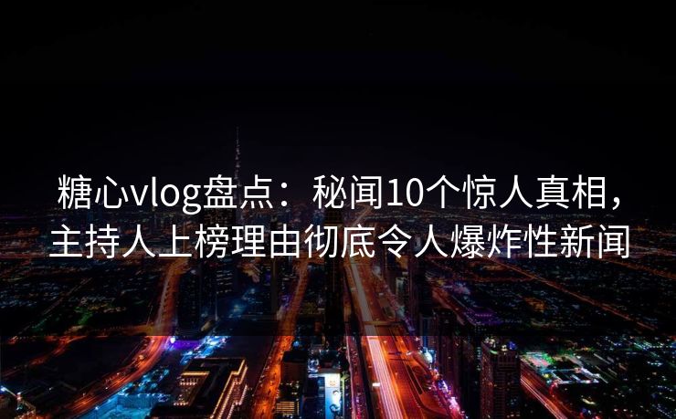 糖心vlog盘点：秘闻10个惊人真相，主持人上榜理由彻底令人爆炸性新闻  第1张