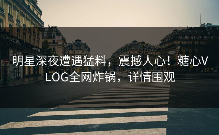明星深夜遭遇猛料，震撼人心！糖心VLOG全网炸锅，详情围观