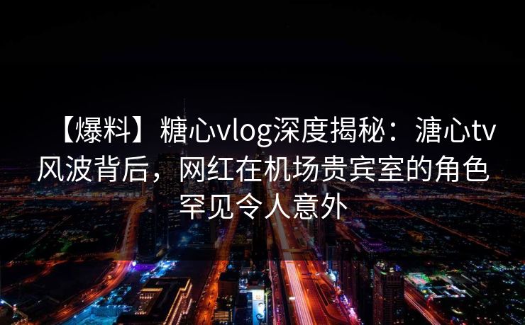 【爆料】糖心vlog深度揭秘：溏心tv风波背后，网红在机场贵宾室的角色罕见令人意外  第1张