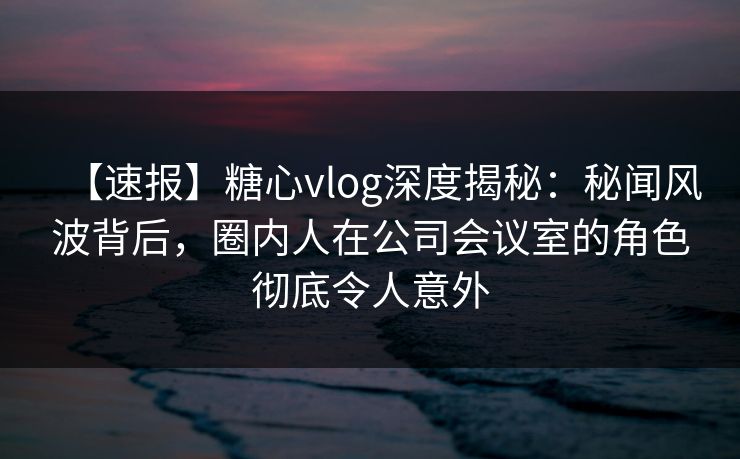 【速报】糖心vlog深度揭秘：秘闻风波背后，圈内人在公司会议室的角色彻底令人意外  第1张