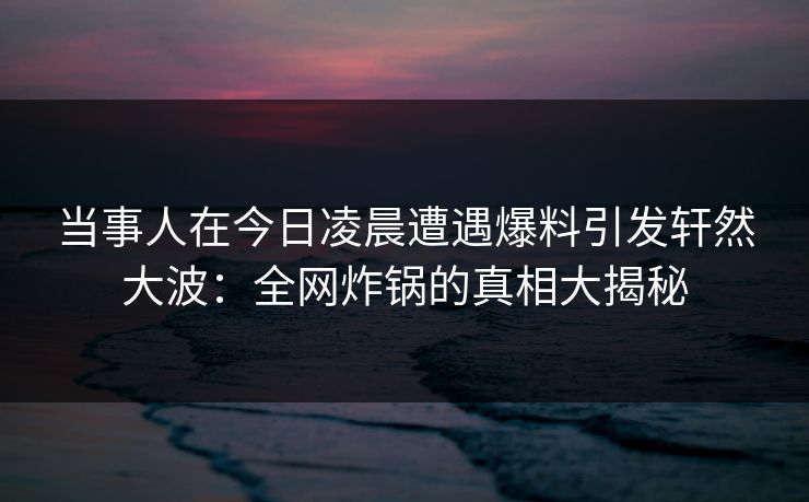 当事人在今日凌晨遭遇爆料引发轩然大波：全网炸锅的真相大揭秘