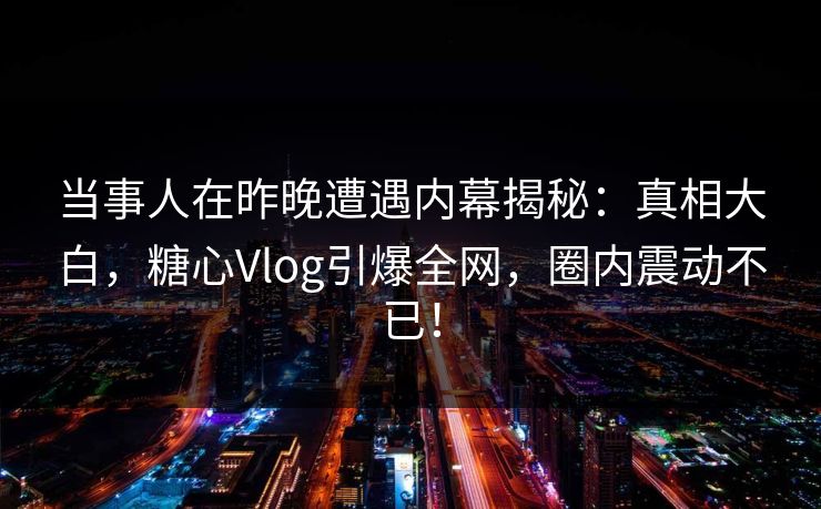 当事人在昨晚遭遇内幕揭秘：真相大白，糖心Vlog引爆全网，圈内震动不已！  第1张
