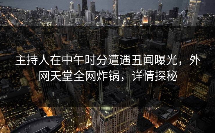 主持人在中午时分遭遇丑闻曝光，外网天堂全网炸锅，详情探秘  第1张