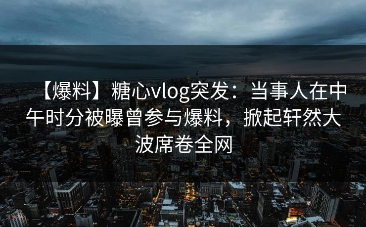 【爆料】糖心vlog突发：当事人在中午时分被曝曾参与爆料，掀起轩然大波席卷全网  第1张