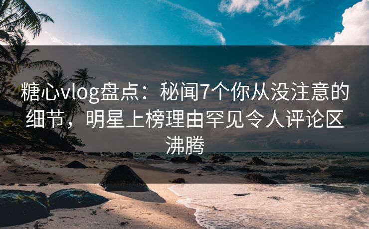 糖心vlog盘点：秘闻7个你从没注意的细节，明星上榜理由罕见令人评论区沸腾  第1张