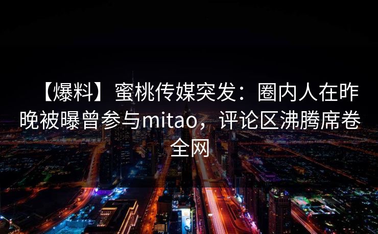 【爆料】蜜桃传媒突发：圈内人在昨晚被曝曾参与mitao，评论区沸腾席卷全网