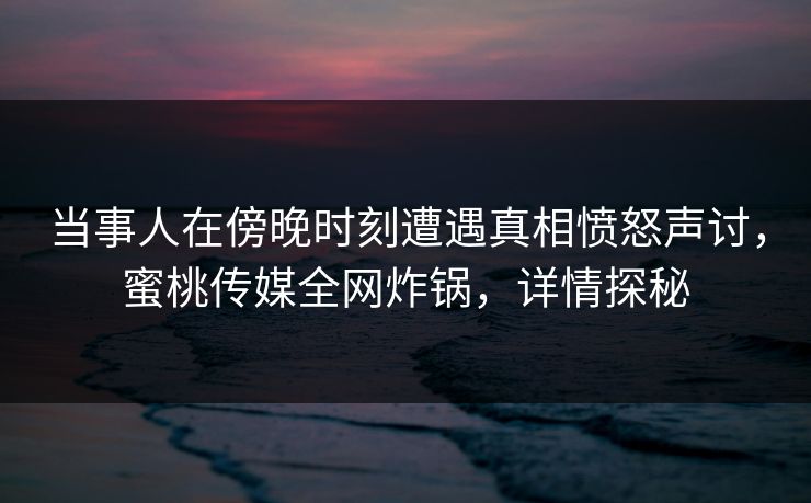 当事人在傍晚时刻遭遇真相愤怒声讨，蜜桃传媒全网炸锅，详情探秘