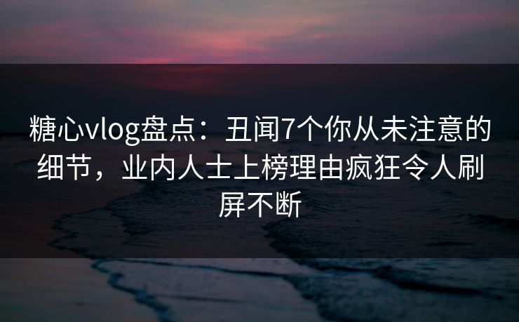糖心vlog盘点：丑闻7个你从未注意的细节，业内人士上榜理由疯狂令人刷屏不断  第1张