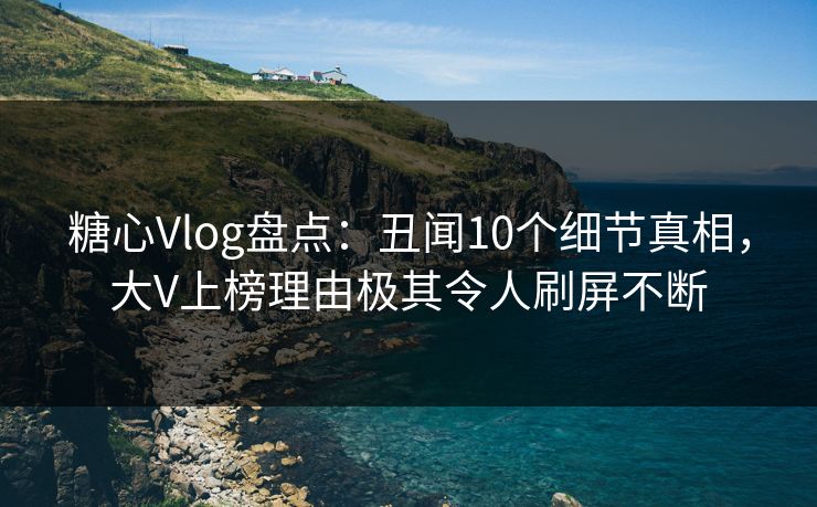 糖心Vlog盘点：丑闻10个细节真相，大V上榜理由极其令人刷屏不断  第1张