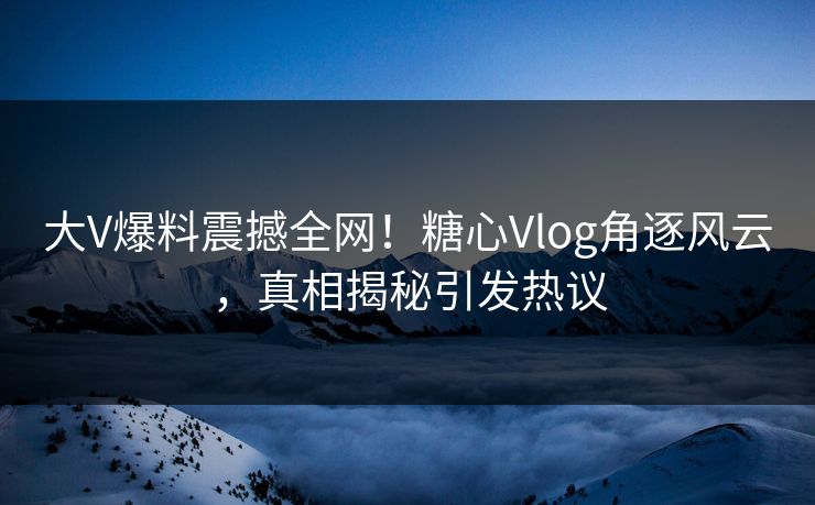 大V爆料震撼全网！糖心Vlog角逐风云，真相揭秘引发热议