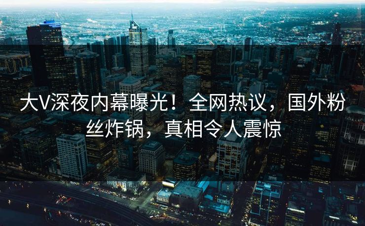 大V深夜内幕曝光！全网热议，国外粉丝炸锅，真相令人震惊