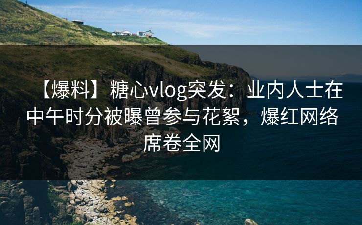 【爆料】糖心vlog突发：业内人士在中午时分被曝曾参与花絮，爆红网络席卷全网  第1张