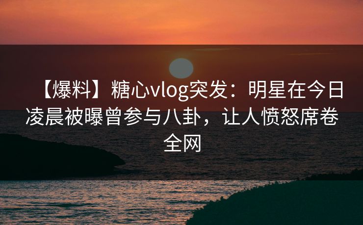 【爆料】糖心vlog突发：明星在今日凌晨被曝曾参与八卦，让人愤怒席卷全网  第1张