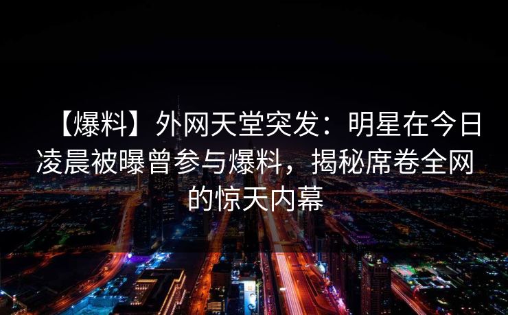 【爆料】外网天堂突发：明星在今日凌晨被曝曾参与爆料，揭秘席卷全网的惊天内幕