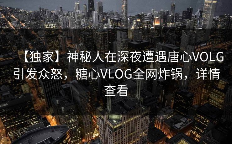【独家】神秘人在深夜遭遇唐心VOLG引发众怒，糖心VLOG全网炸锅，详情查看