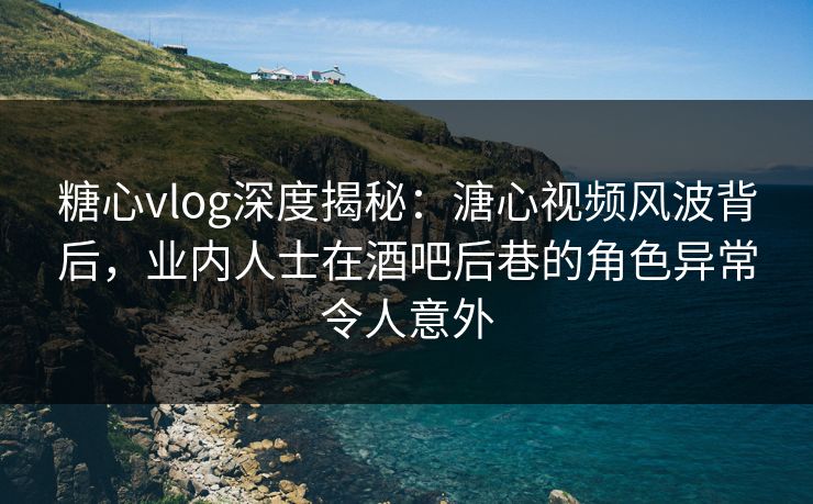 糖心vlog深度揭秘：溏心视频风波背后，业内人士在酒吧后巷的角色异常令人意外