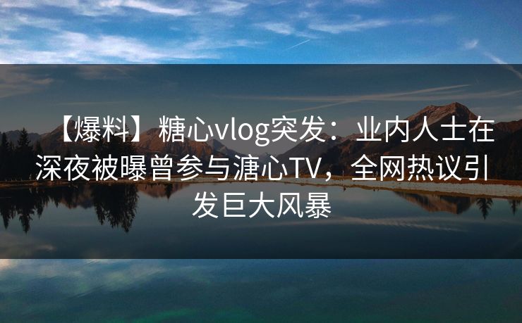 【爆料】糖心vlog突发：业内人士在深夜被曝曾参与溏心TV，全网热议引发巨大风暴  第1张