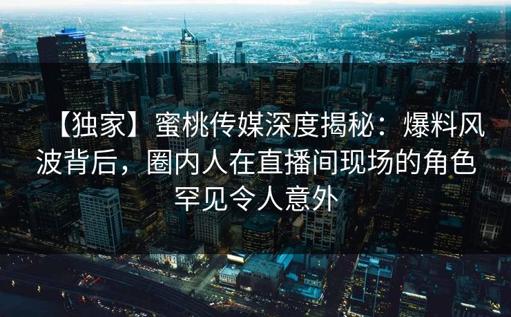 【独家】蜜桃传媒深度揭秘：爆料风波背后，圈内人在直播间现场的角色罕见令人意外