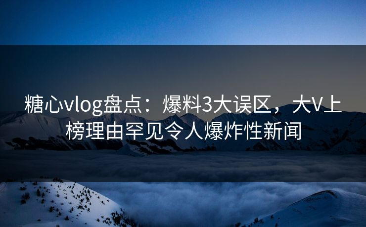 糖心vlog盘点：爆料3大误区，大V上榜理由罕见令人爆炸性新闻  第1张