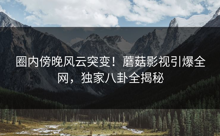 圈内傍晚风云突变！蘑菇影视引爆全网，独家八卦全揭秘