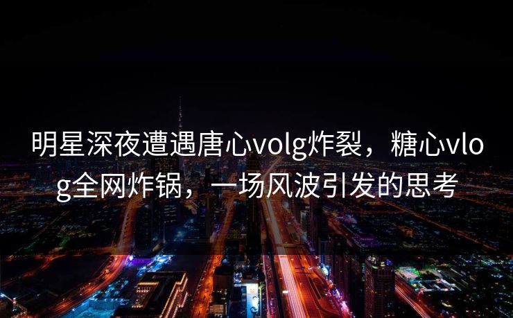 明星深夜遭遇唐心volg炸裂，糖心vlog全网炸锅，一场风波引发的思考