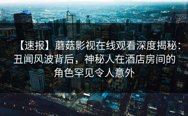 【速报】蘑菇影视在线观看深度揭秘：丑闻风波背后，神秘人在酒店房间的角色罕见令人意外