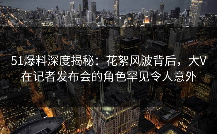 51爆料深度揭秘：花絮风波背后，大V在记者发布会的角色罕见令人意外