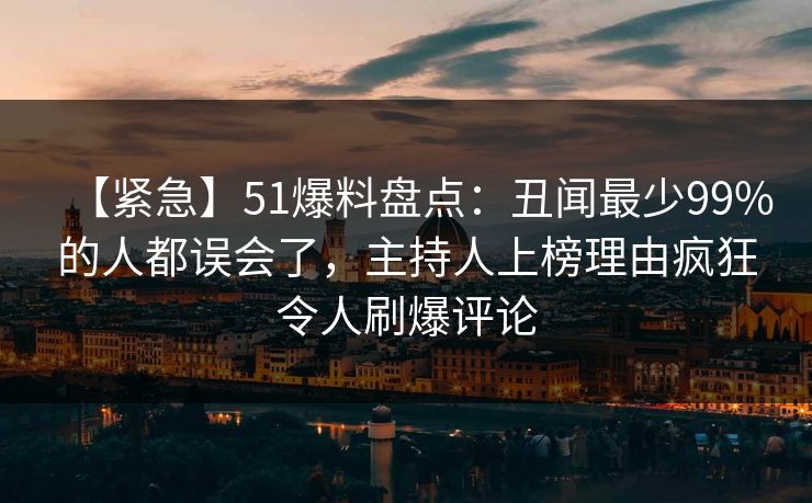 【紧急】51爆料盘点：丑闻最少99%的人都误会了，主持人上榜理由疯狂令人刷爆评论