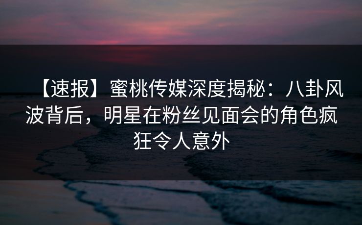 【速报】蜜桃传媒深度揭秘：八卦风波背后，明星在粉丝见面会的角色疯狂令人意外