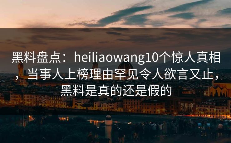 黑料盘点：heiliaowang10个惊人真相，当事人上榜理由罕见令人欲言又止，黑料是真的还是假的  第1张