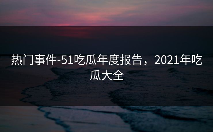 热门事件-51吃瓜年度报告，2021年吃瓜大全  第1张