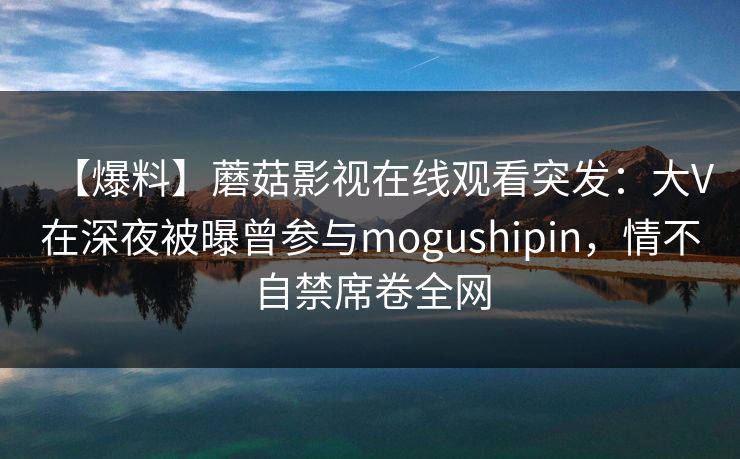 【爆料】蘑菇影视在线观看突发：大V在深夜被曝曾参与mogushipin，情不自禁席卷全网  第1张