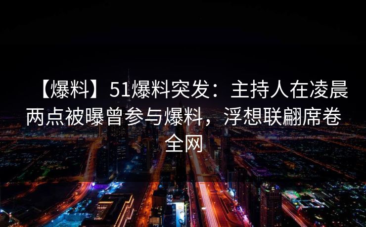 【爆料】51爆料突发：主持人在凌晨两点被曝曾参与爆料，浮想联翩席卷全网