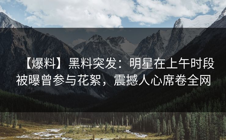 【爆料】黑料突发：明星在上午时段被曝曾参与花絮，震撼人心席卷全网