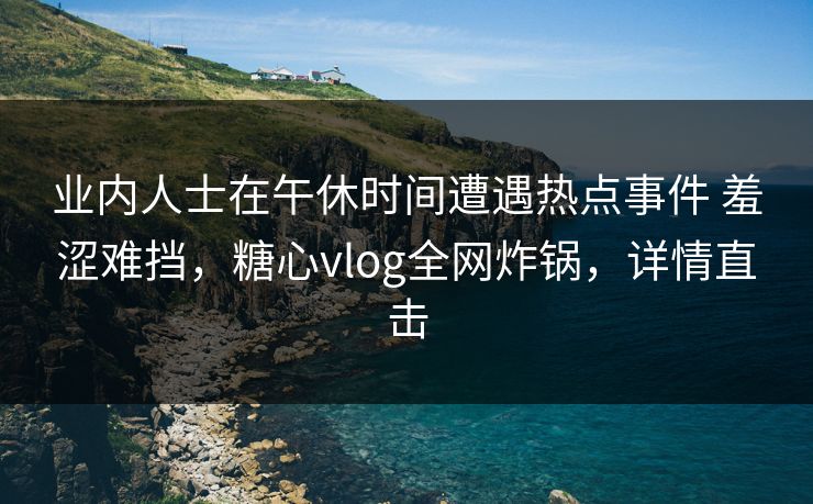 业内人士在午休时间遭遇热点事件 羞涩难挡，糖心vlog全网炸锅，详情直击