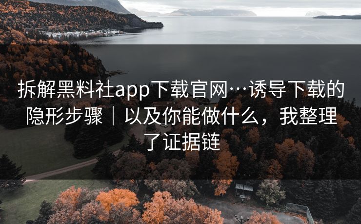 拆解黑料社app下载官网…诱导下载的隐形步骤｜以及你能做什么，我整理了证据链