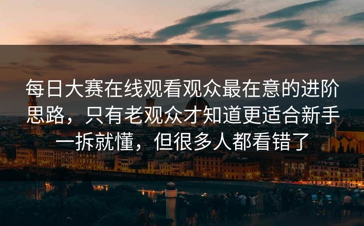 每日大赛在线观看观众最在意的进阶思路，只有老观众才知道更适合新手一拆就懂，但很多人都看错了