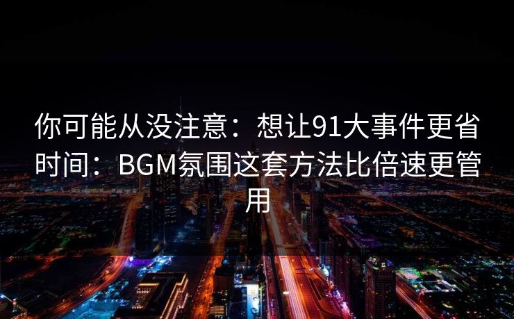 你可能从没注意：想让91大事件更省时间：BGM氛围这套方法比倍速更管用