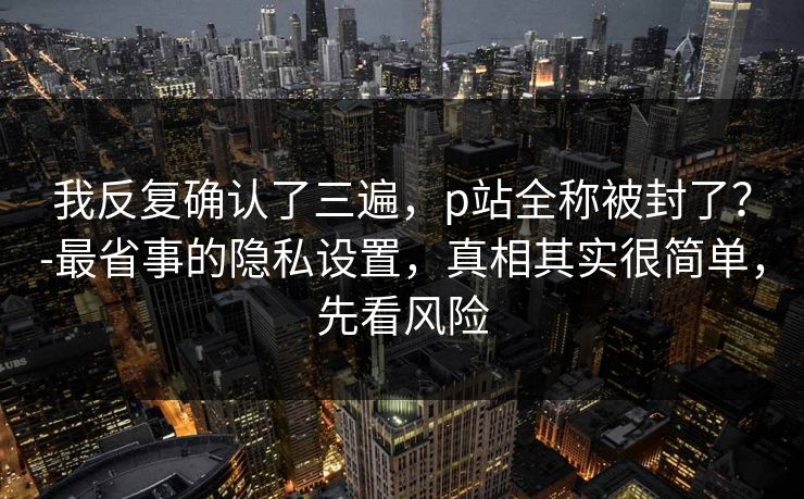 我反复确认了三遍，p站全称被封了？-最省事的隐私设置，真相其实很简单，先看风险