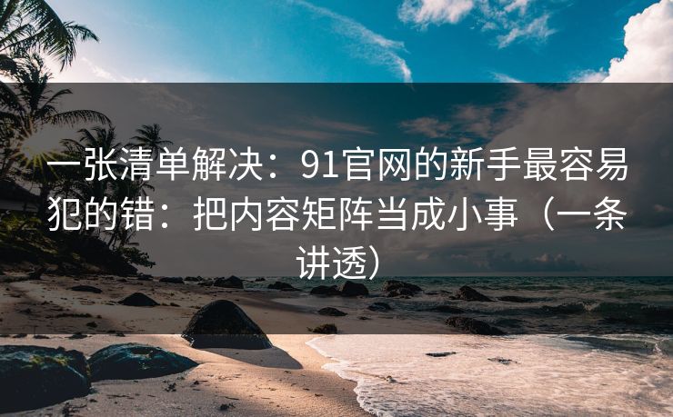 一张清单解决：91官网的新手最容易犯的错：把内容矩阵当成小事（一条讲透）