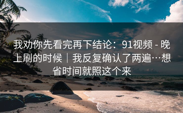 我劝你先看完再下结论：91视频 - 晚上刷的时候｜我反复确认了两遍…想省时间就照这个来