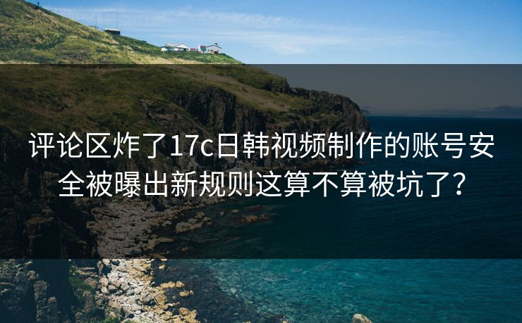 评论区炸了17c日韩视频制作的账号安全被曝出新规则这算不算被坑了？