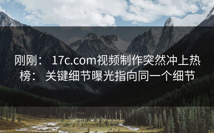 刚刚： 17c.com视频制作突然冲上热榜： 关键细节曝光指向同一个细节
