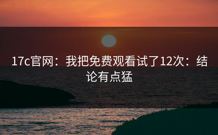 17c官网：我把免费观看试了12次：结论有点猛